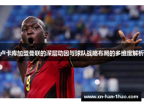 卢卡库加盟曼联的深层动因与球队战略布局的多维度解析 卢卡库加盟曼联的深层动因与球队战略布局的多维度解析