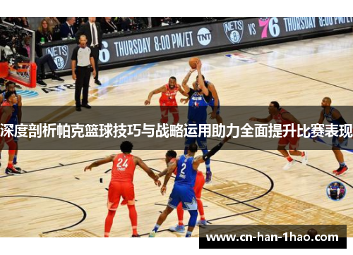深度剖析帕克篮球技巧与战略运用助力全面提升比赛表现