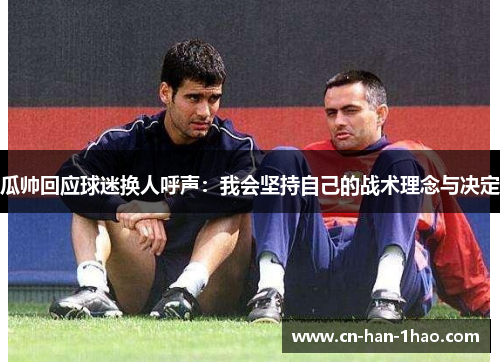 瓜帅回应球迷换人呼声:我会坚持自己的战术理念与决定 瓜帅回应球迷换人呼声:我会坚持自己的战术理念与决定