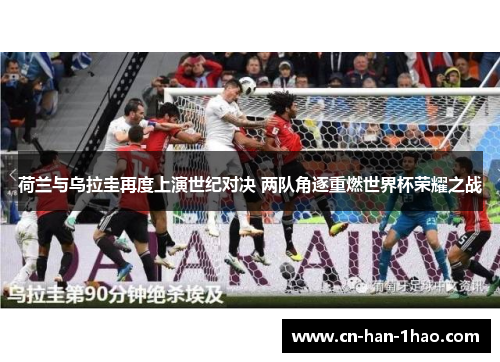 荷兰与乌拉圭再度上演世纪对决 两队角逐重燃世界杯荣耀之战 荷兰与乌拉圭再度上演世纪对决 两队角逐重燃世界杯荣耀之战