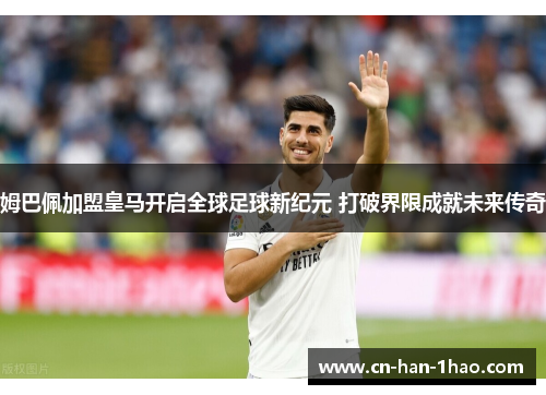 姆巴佩加盟皇马开启全球足球新纪元 打破界限成就未来传奇