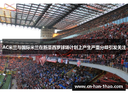 AC米兰与国际米兰在新圣西罗球场计划上产生严重分歧引发关注