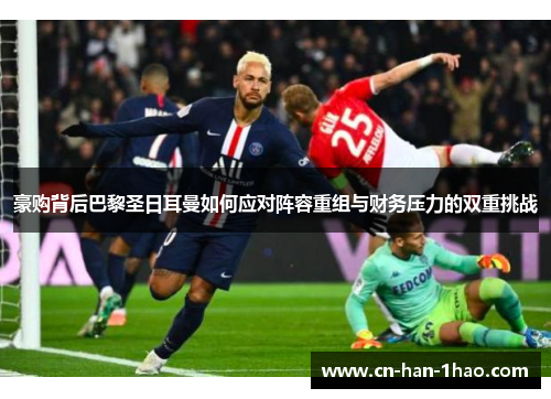 豪购背后巴黎圣日耳曼如何应对阵容重组与财务压力的双重挑战