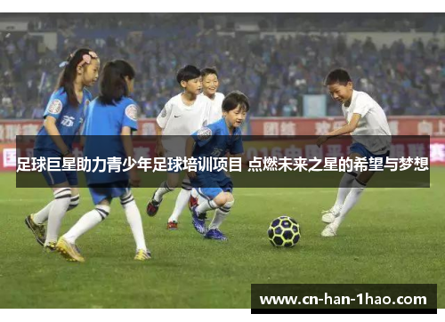 足球巨星助力青少年足球培训项目 点燃未来之星的希望与梦想 足球巨星助力青少年足球培训项目 点燃未来之星的希望与梦想
