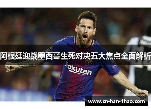 阿根廷迎战墨西哥生死对决五大焦点全面解析 阿根廷迎战墨西哥生死对决五大焦点全面解析
