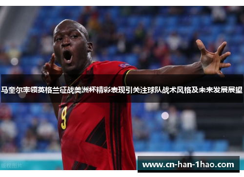 马奎尔率领英格兰征战美洲杯精彩表现引关注球队战术风格及未来发展展望 马奎尔率领英格兰征战美洲杯精彩表现引关注球队战术风格及未来发展展望